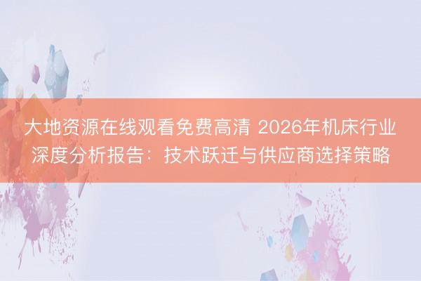 大地资源在线观看免费高清 2026年机床行业深度分析报告：技术跃迁与供应商选择策略