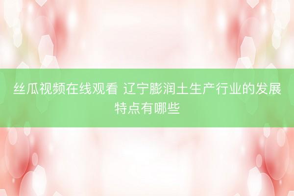 丝瓜视频在线观看 辽宁膨润土生产行业的发展特点有哪些