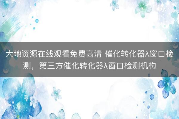 大地资源在线观看免费高清 催化转化器λ窗口检测，第三方催化转化器λ窗口检测机构