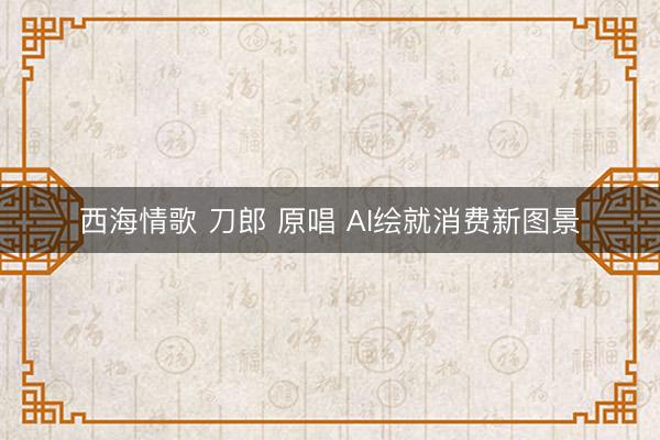 西海情歌 刀郎 原唱 AI绘就消费新图景