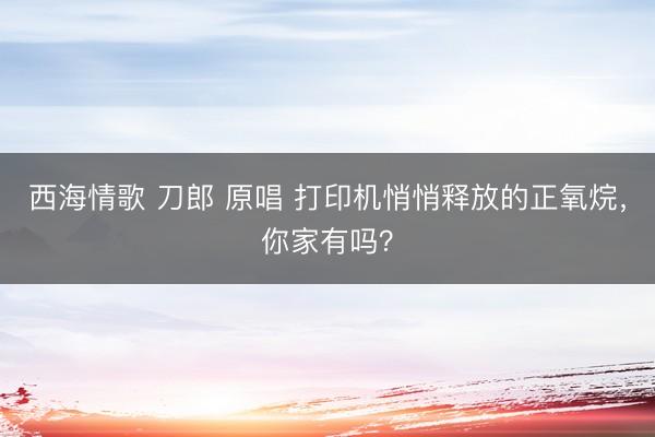 西海情歌 刀郎 原唱 打印机悄悄释放的正氧烷，你家有吗？