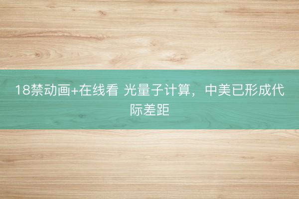 18禁动画+在线看 光量子计算，中美已形成代际差距