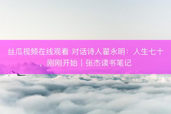 丝瓜视频在线观看 对话诗人翟永明：人生七十，刚刚开始｜张杰读书笔记