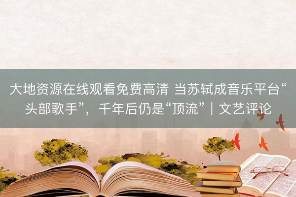大地资源在线观看免费高清 当苏轼成音乐平台“头部歌手”，千年后仍是“顶流”｜文艺评论