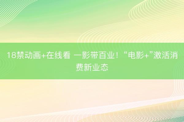 18禁动画+在线看 一影带百业！“电影+”激活消费新业态