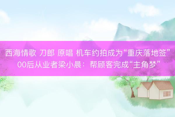 西海情歌 刀郎 原唱 机车约拍成为“重庆落地签” 00后从业者梁小晨：帮顾客完成“主角梦”