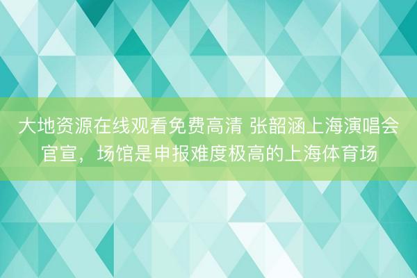 大地资源在线观看免费高清 张韶涵上海演唱会官宣，场馆是申报难度极高的上海体育场