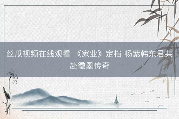 丝瓜视频在线观看 《家业》定档 杨紫韩东君共赴徽墨传奇