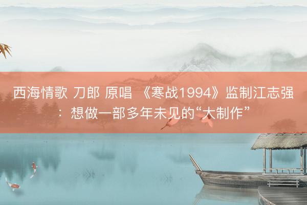西海情歌 刀郎 原唱 《寒战1994》监制江志强：想做一部多年未见的“大制作”