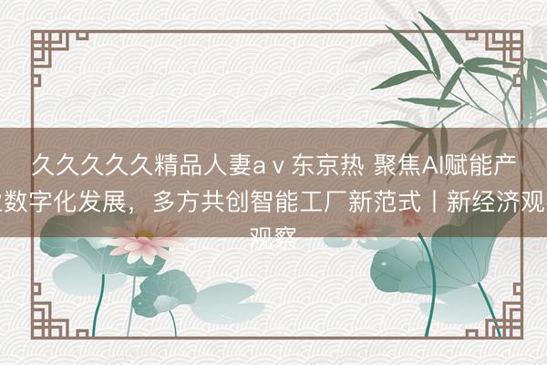 久久久久久精品人妻aⅴ东京热 聚焦AI赋能产业数字化发展，多方共创智能工厂新范式丨新经济观察
