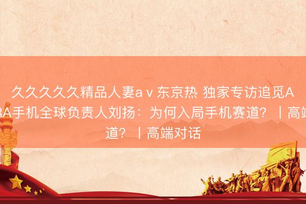 久久久久久精品人妻aⅴ东京热 独家专访追觅AURORA手机全球负责人刘扬：为何入局手机赛道？丨高端对话
