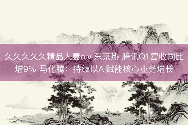 久久久久久精品人妻aⅴ东京热 腾讯Q1营收同比增9% 马化腾：持续以AI赋能核心业务增长