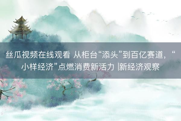 丝瓜视频在线观看 从柜台“添头”到百亿赛道，“小样经济”点燃消费新活力 |新经济观察