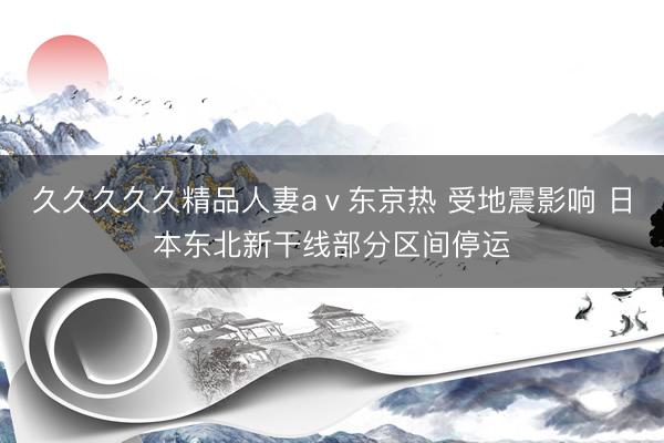 久久久久久精品人妻aⅴ东京热 受地震影响 日本东北新干线部分区间停运