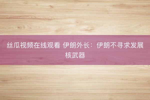 丝瓜视频在线观看 伊朗外长：伊朗不寻求发展核武器