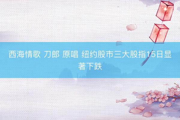 西海情歌 刀郎 原唱 纽约股市三大股指15日显著下跌
