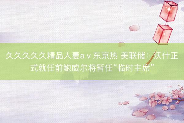 久久久久久精品人妻aⅴ东京热 美联储：沃什正式就任前鲍威尔将暂任“临时主席”