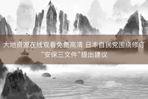 大地资源在线观看免费高清 日本自民党围绕修订“安保三文件”提出建议