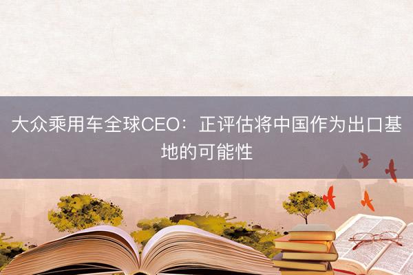 大众乘用车全球CEO：正评估将中国作为出口基地的可能性