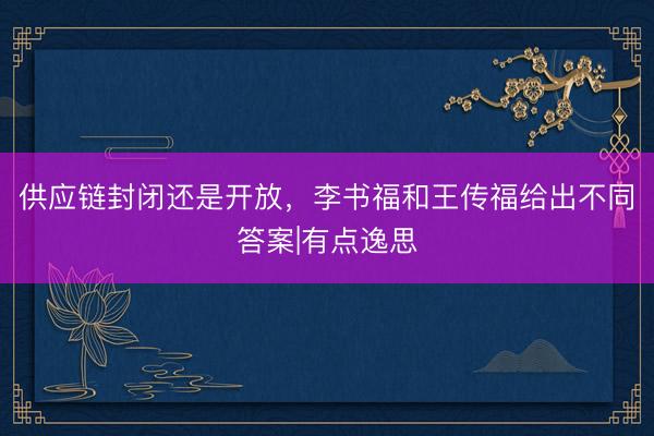 供应链封闭还是开放，李书福和王传福给出不同答案|有点逸思