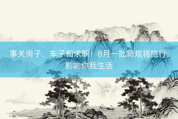 事关房子、车子和求职！8月一批新规将施行，影响你我生活
