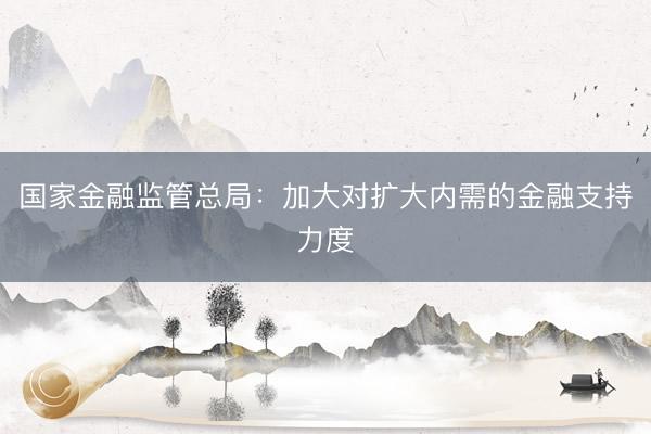国家金融监管总局：加大对扩大内需的金融支持力度