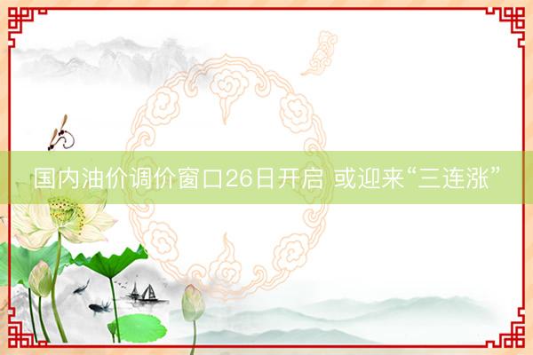 国内油价调价窗口26日开启 或迎来“三连涨”