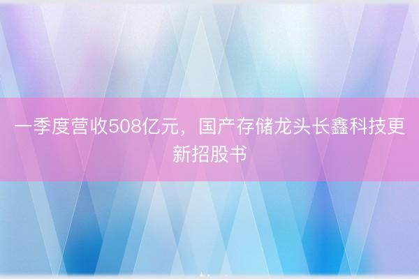 一季度营收508亿元，国产存储龙头长鑫科技更新招股书