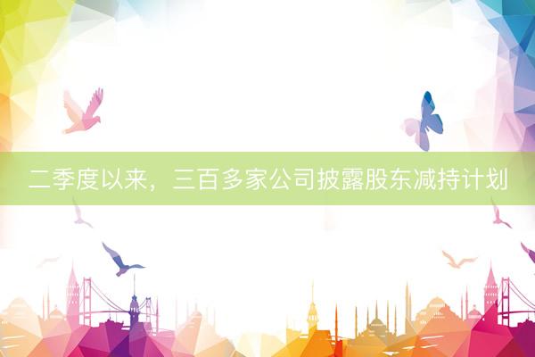 二季度以来，三百多家公司披露股东减持计划