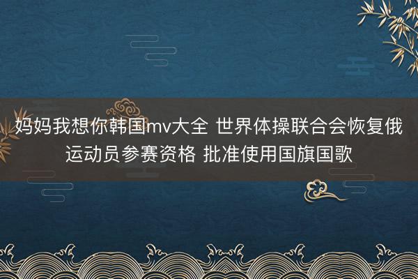 妈妈我想你韩国mv大全 世界体操联合会恢复俄运动员参赛资格 批准使用国旗国歌