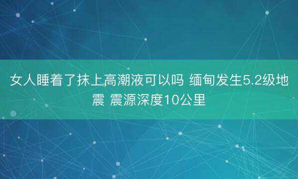 女人睡着了抹上高潮液可以吗 缅甸发生5.2级地震 震源深度10公里