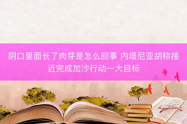 阴口里面长了肉芽是怎么回事 内塔尼亚胡称接近完成加沙行动一大目标