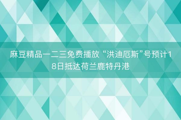 麻豆精品一二三免费播放 “洪迪厄斯”号预计18日抵达荷兰鹿特丹港