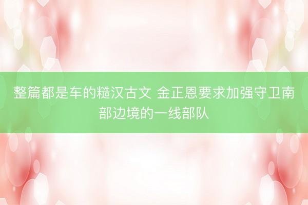整篇都是车的糙汉古文 金正恩要求加强守卫南部边境的一线部队