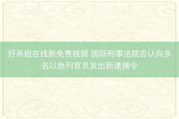 好吊妞在线新免费视频 国际刑事法院否认向多名以色列官员发出新逮捕令