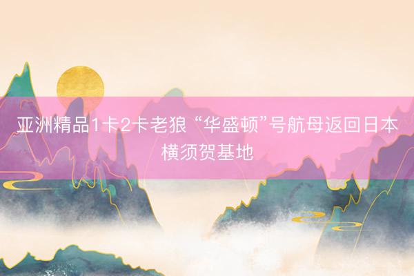 亚洲精品1卡2卡老狼 “华盛顿”号航母返回日本横须贺基地