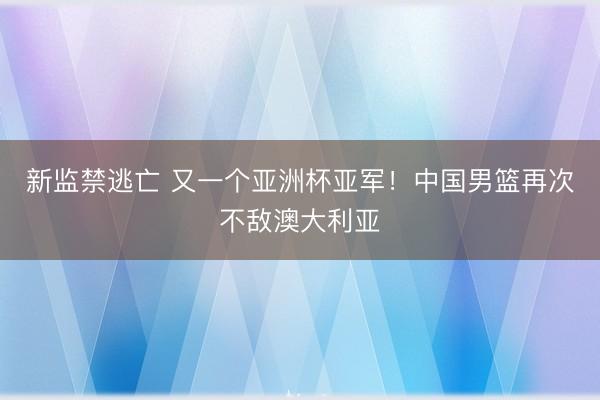 新监禁逃亡 又一个亚洲杯亚军！中国男篮再次不敌澳大利亚
