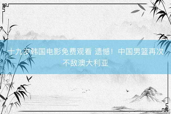 十九岁韩国电影免费观看 遗憾！中国男篮再次不敌澳大利亚