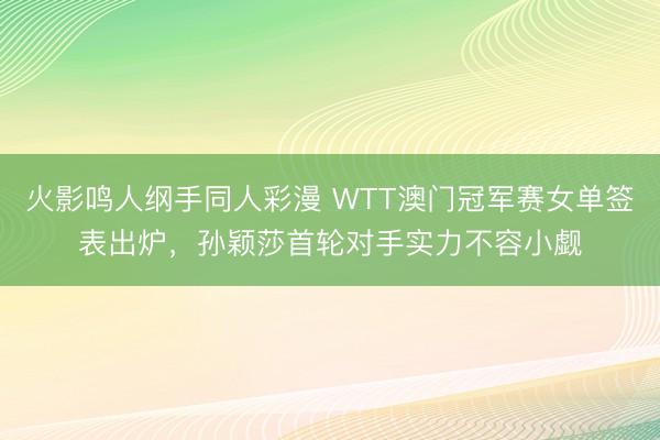 火影鸣人纲手同人彩漫 WTT澳门冠军赛女单签表出炉，孙颖莎首轮对手实力不容小觑