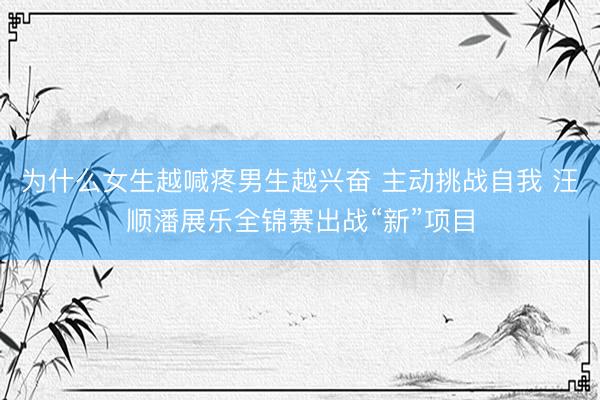 为什么女生越喊疼男生越兴奋 主动挑战自我 汪顺潘展乐全锦赛出战“新”项目