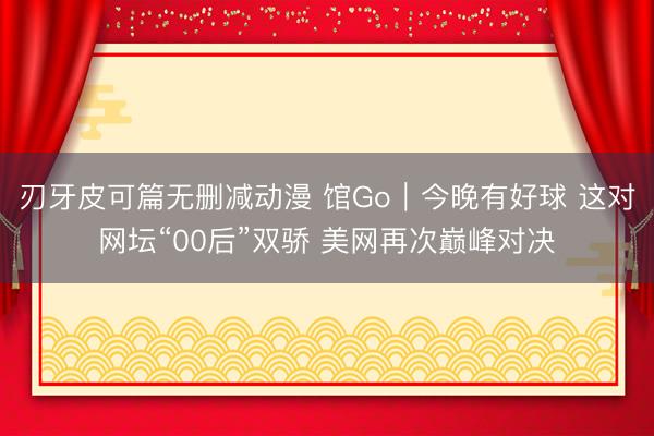 刃牙皮可篇无删减动漫 馆Go｜今晚有好球 这对网坛“00后”双骄 美网再次巅峰对决