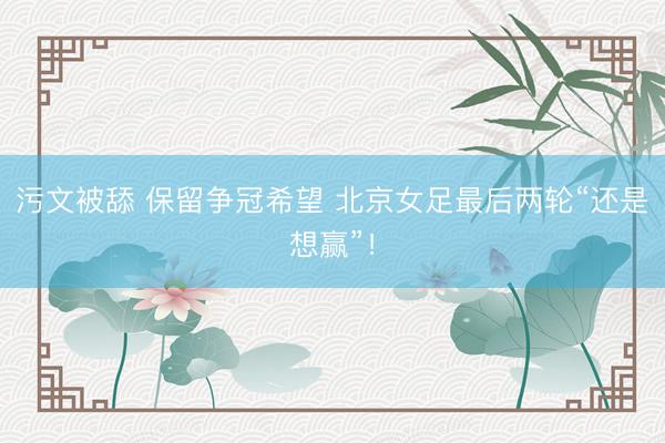 污文被舔 保留争冠希望 北京女足最后两轮“还是想赢”！