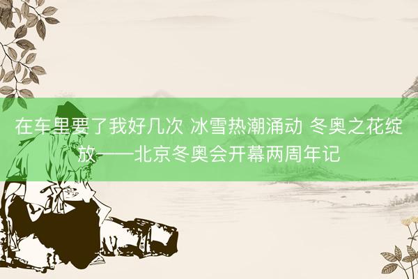 在车里要了我好几次 冰雪热潮涌动 冬奥之花绽放——北京冬奥会开幕两周年记