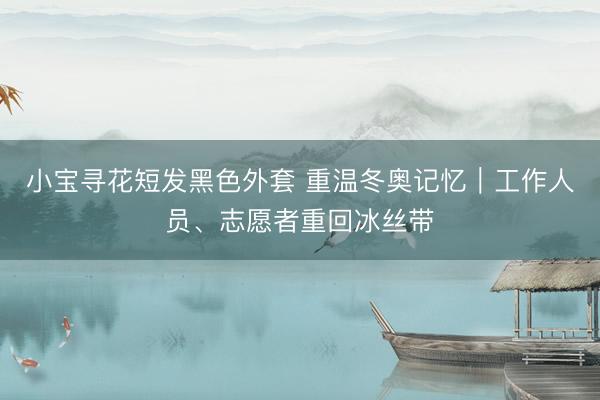 小宝寻花短发黑色外套 重温冬奥记忆｜工作人员、志愿者重回冰丝带