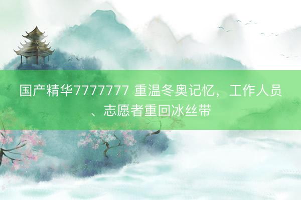 国产精华7777777 重温冬奥记忆，工作人员、志愿者重回冰丝带