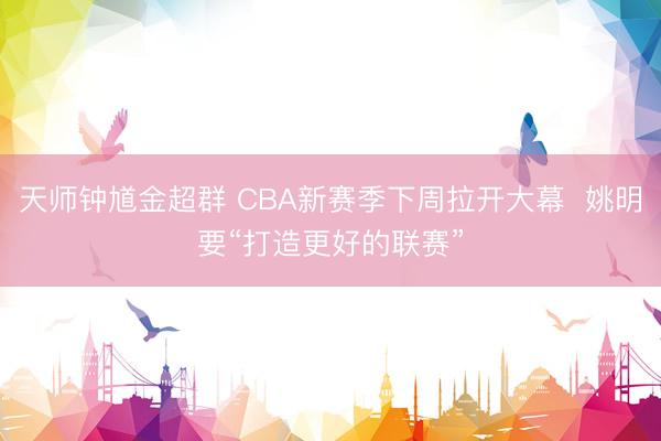 天师钟馗金超群 CBA新赛季下周拉开大幕  姚明要“打造更好的联赛”