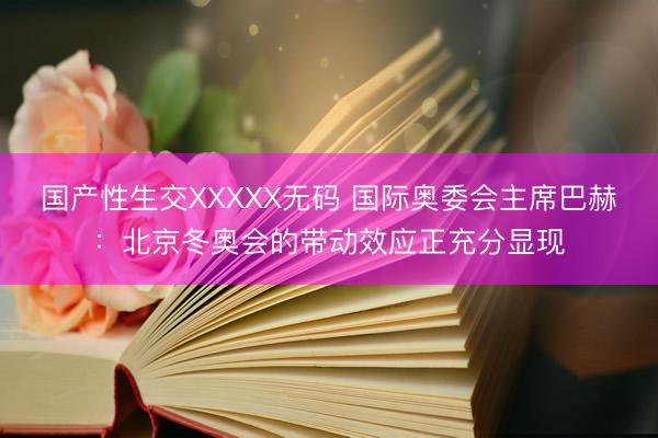 国产性生交XXXXX无码 国际奥委会主席巴赫：北京冬奥会的带动效应正充分显现