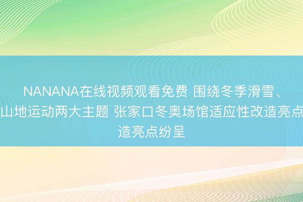 NANANA在线视频观看免费 围绕冬季滑雪、夏季山地运动两大主题 张家口冬奥场馆适应性改造亮点纷呈
