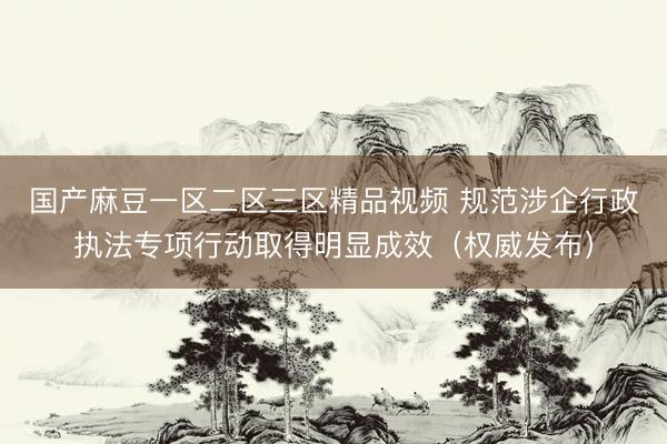 国产麻豆一区二区三区精品视频 规范涉企行政执法专项行动取得明显成效(权威发布)