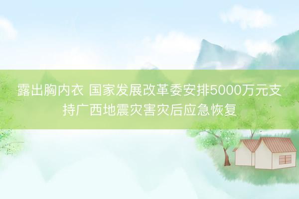 露出胸内衣 国家发展改革委安排5000万元支持广西地震灾害灾后应急恢复